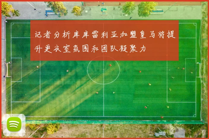 记者分析库库雷利亚加盟皇马将提升更衣室氛围和团队凝聚力