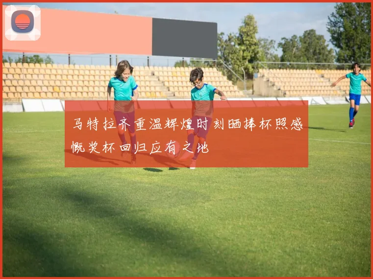 马特拉齐重温辉煌时刻晒捧杯照感慨奖杯回归应有之地