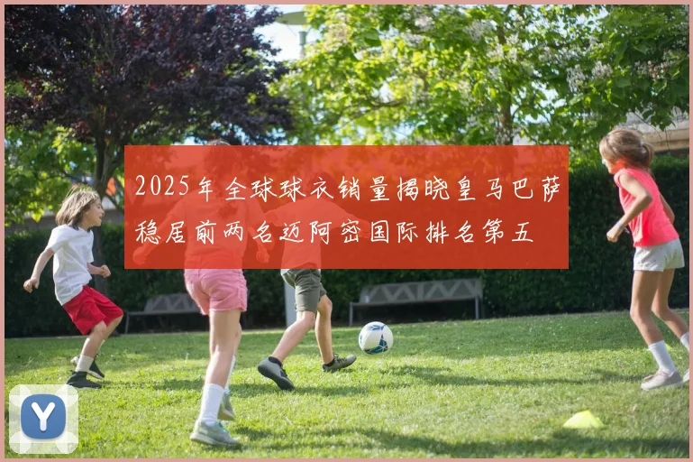 2025年全球球衣销量揭晓皇马巴萨稳居前两名迈阿密国际排名第五