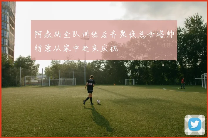 阿森纳全队训练后齐聚夜总会塔帅特意从家中赶来庆祝