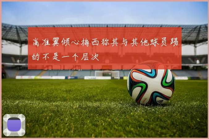 高准翼倾心梅西称其与其他球员踢的不是一个层次