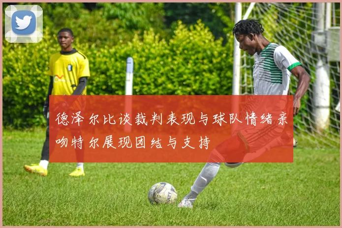 德泽尔比谈裁判表现与球队情绪亲吻特尔展现团结与支持