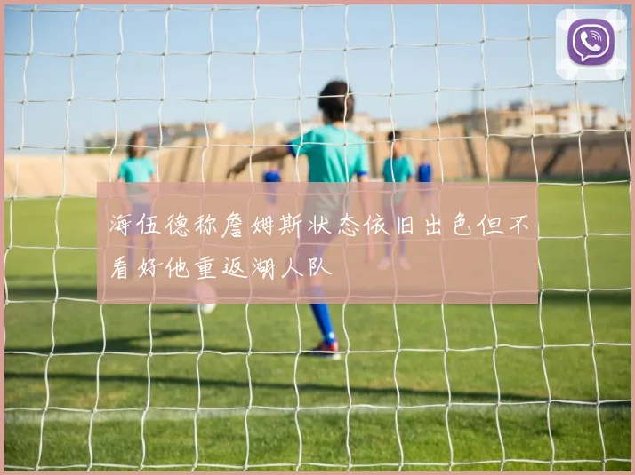 海伍德称詹姆斯状态依旧出色但不看好他重返湖人队