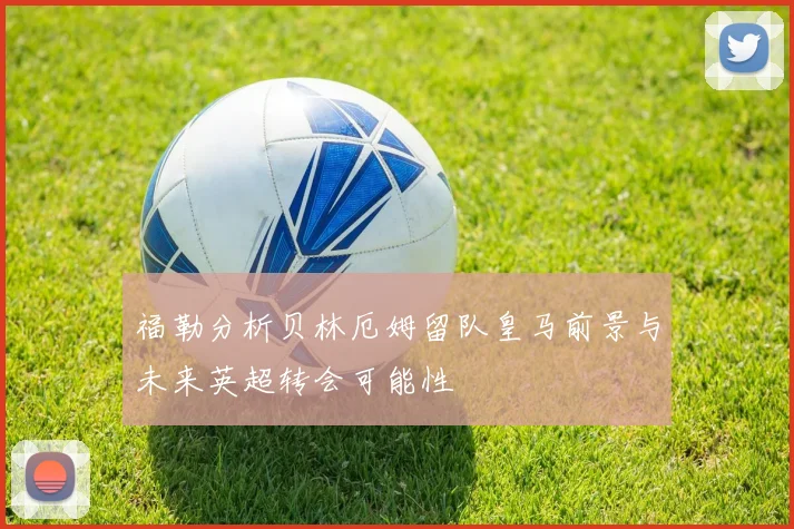 福勒分析贝林厄姆留队皇马前景与未来英超转会可能性