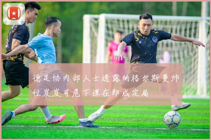 德足协内部人士透露纳格尔斯曼帅位岌岌可危下课在即成定局