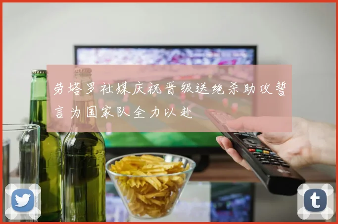 劳塔罗社媒庆祝晋级送绝杀助攻誓言为国家队全力以赴