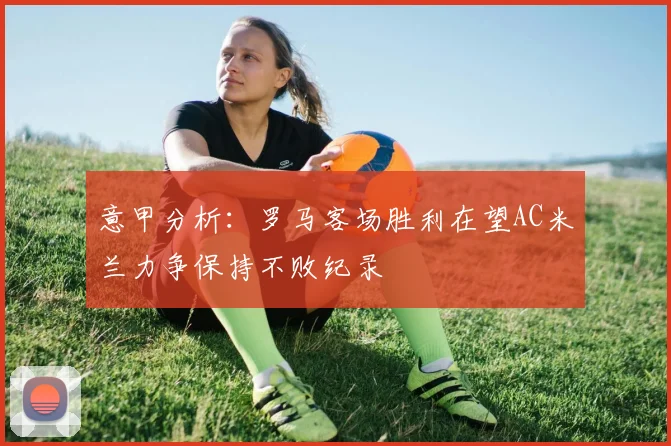 意甲分析：罗马客场胜利在望AC米兰力争保持不败纪录