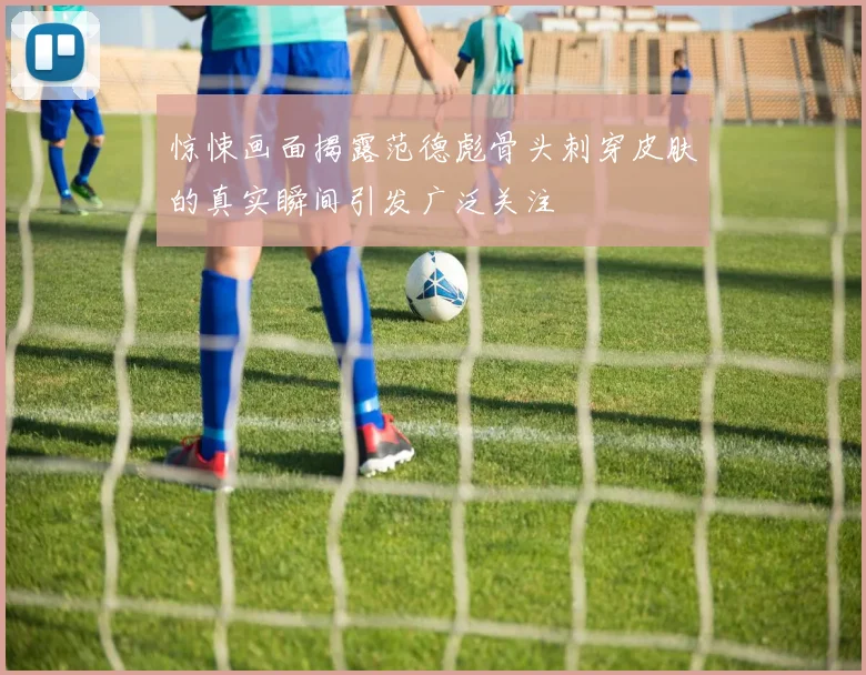 惊悚画面揭露范德彪骨头刺穿皮肤的真实瞬间引发广泛关注