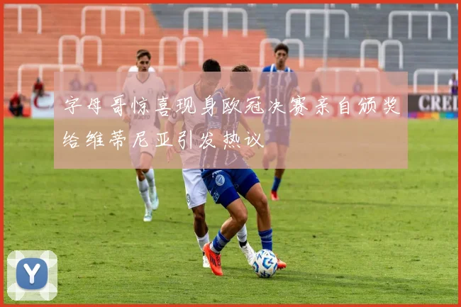 字母哥惊喜现身欧冠决赛亲自颁奖给维蒂尼亚引发热议